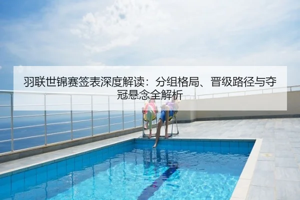 羽联世锦赛签表深度解读：分组格局、晋级路径与夺冠悬念全解析