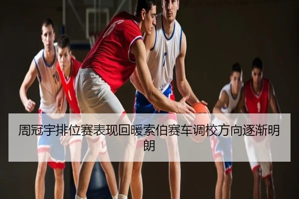 周冠宇排位赛表现回暖索伯赛车调校方向逐渐明朗