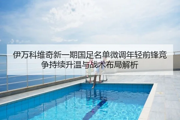 伊万科维奇新一期国足名单微调年轻前锋竞争持续升温与战术布局解析