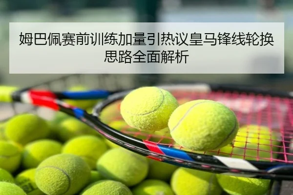 姆巴佩赛前训练加量引热议皇马锋线轮换思路全面解析