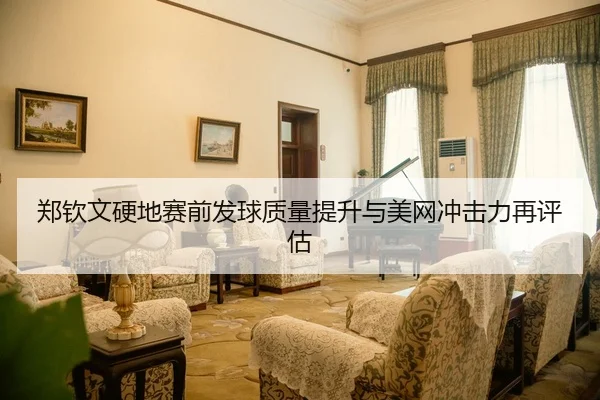 郑钦文硬地赛前发球质量提升与美网冲击力再评估