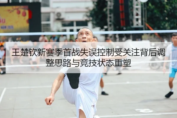 王楚钦新赛季首战失误控制受关注背后调整思路与竞技状态重塑