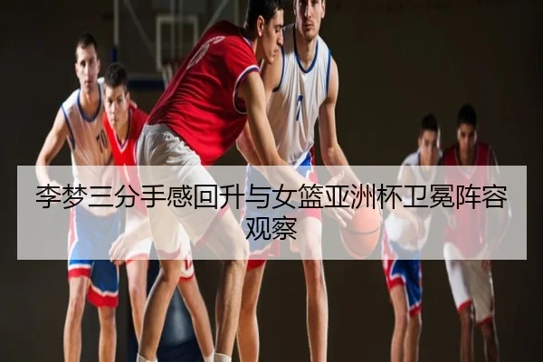 李梦三分手感回升与女篮亚洲杯卫冕阵容观察