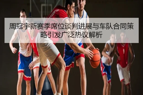 周冠宇新赛季席位谈判进展与车队合同策略引发广泛热议解析