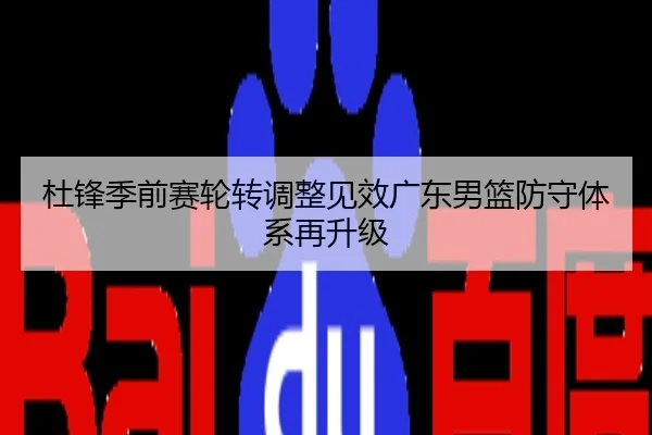 杜锋季前赛轮转调整见效广东男篮防守体系再升级
