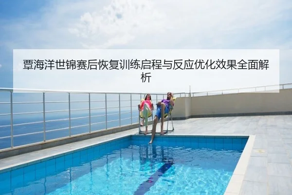 覃海洋世锦赛后恢复训练启程与反应优化效果全面解析