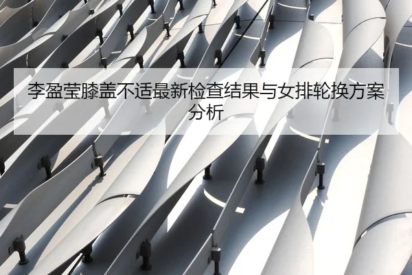 李盈莹膝盖不适最新检查结果与女排轮换方案分析