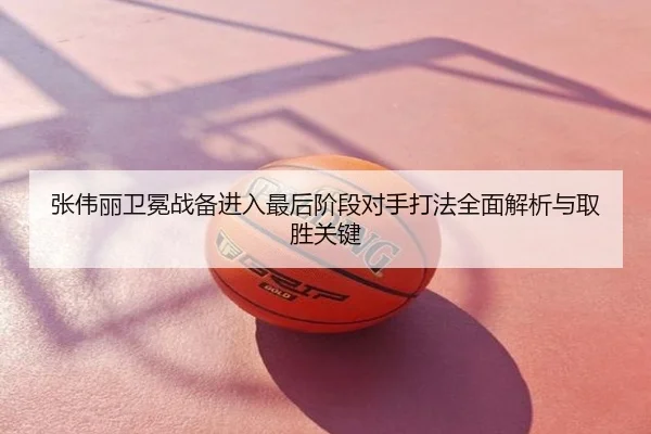 张伟丽卫冕战备进入最后阶段对手打法全面解析与取胜关键