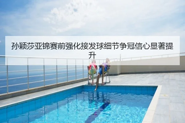 孙颖莎亚锦赛前强化接发球细节争冠信心显著提升